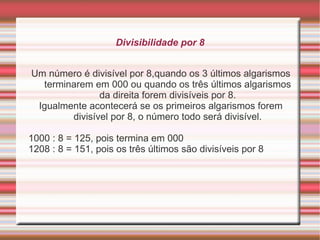 Divisibilidade por 7 Duplicar o algarismo das unidades e subtrair do resto do número. Se o resultado for divisível por 7, o número é divisível por 7. Exemplo:  203 : 7 = 29, pois 2x3 = 6 e 20 – 6 = 14  294 : 7 = 42, pois 2x4 = 8 e 29 – 8 = 21  840 : 7 = 120, pois 2x0 = 0 e 84 – 0 = 84  