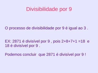 Divisibilidade por 8 Um número é divisível por 8,quando os 3 últimos algarismos terminarem em 000 ou quando os três últimos algarismos da direita forem divisíveis por 8. Igualmente acontecerá se os primeiros algarismos forem divisível por 8, o número todo será divisível. 1000 : 8 = 125, pois termina em 000  1208 : 8 = 151, pois os três últimos são divisíveis por 8  