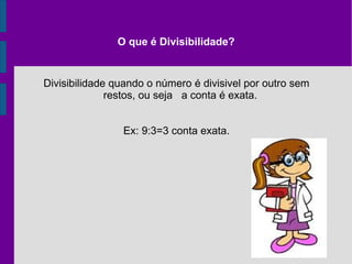 O que é Divisibilidade? Divisibilidade quando o número é divisivel por outro sem restos, ou seja  a conta é exata. Ex: 9:3=3 conta exata. 