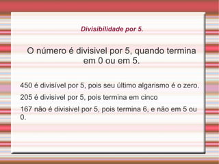 Divisibilidade por 4 Se os dois últimos algarismos de um número forem divisíveis por 4, então o número é divisível por 4. Para ver se os dois últimos algarismos formam um número divisível por 4, basta verificar se o número é par e sua metade continua par. Os números que possuem zero nas suas últimas duas casas também são divisíveis por 4.  288 : 4 = 72, 88 é par e a sua metade será par.  144 : 4 = 36, 44 é par e sua metade será par.  100 : 4 = 25, pois possui na última e penúltima casa o algarismo 0.  
