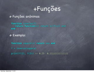 +Funções
                      Funções anônimas:

                   function inverso(f)
                      return function(x) return 1/(f(x)) end
                   end


                      Exemplo:

                   function square(x) return x*x end

                   f = inverso(square)

                   print(f(2), f(3)) -- 0.25   0.11111111111111




Saturday, September 17, 2011
 