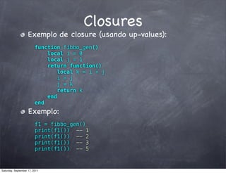 Closures
                    Exemplo de closure (usando up-values):
                         function fibbo_gen()
                             local i = 0
                             local j = 1
                             return function()
                                 local k = i + j
                                i = j
                                 j = k
                                 return k
                             end
                         end
                    Exemplo:
                         f1 = fibbo_gen()
                         print(f1()) -- 1
                         print(f1()) -- 2
                         print(f1()) -- 3
                         print(f1()) -- 5


Saturday, September 17, 2011
 