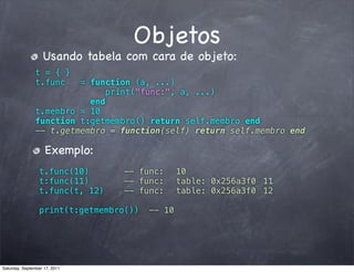 Objetos
                   Usando tabela com cara de objeto:
                t = { }
                t.func   = function (a, ...)
                               print("func:", a, ...)
                           end
                t.membro = 10
                function t:getmembro() return self.membro end
                -- t.getmembro = function(self) return self.membro end

                    Exemplo:
                 t.func(10)      -- func:! 10
                 t:func(11)      -- func:! table: 0x256a3f0! 11
                 t.func(t, 12)   -- func:! table: 0x256a3f0! 12

                 print(t:getmembro())   -- 10




Saturday, September 17, 2011
 