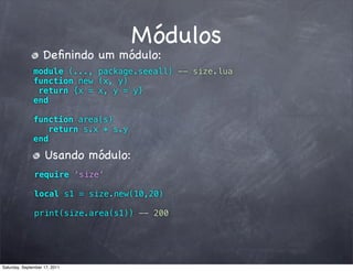 Módulos
                   Deﬁnindo um módulo:
               module (..., package.seeall) -- size.lua
               function new (x, y)
                return {x = x, y = y}
               end

               function area(s)
                  return s.x * s.y
               end

                    Usando módulo:
               require ‘size’

               local s1 = size.new(10,20)

               print(size.area(s1)) -- 200




Saturday, September 17, 2011
 