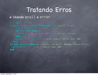 Tratando Erros
                     Usando pcall e error
                i = 101
                status, err = pcall( function() -- pcall (try)
                    i = i + 1
                    if(i > 100) then
                      error(“i maior que 100”) -- error (throw)
                    end
                    print(“i = “,i ) -- i será sempre menor que 100
                  end)
                if not status then -- (catch, se pcall false, houve erro)
                  print(err)       -- i maior que 100
                end




Saturday, September 17, 2011
 