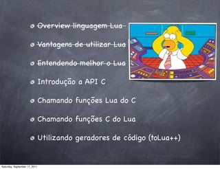 Overview linguagem Lua

                               Vantagens de utilizar Lua

                               Entendendo melhor o Lua

                               Introdução a API C

                               Chamando funções Lua do C

                               Chamando funções C do Lua

                               Utilizando geradores de código (toLua++)


Saturday, September 17, 2011
 