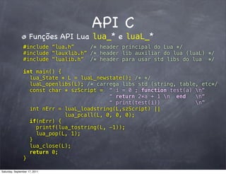 API C
                     Funções API Lua lua_* e luaL_*
                #include “lua.h”     /* header principal do Lua */
                #include “lauxlib.h” /* header lib auxiliar do lua (luaL) */
                #include “lualib.h” /* header para usar std libs do lua */

                int main() {
                  lua_State * L = luaL_newstate(); /* */
                  luaL_openlibs(L); /* carrega libs std (string, table, etc*/
                  const char * szScript = “ i = 0 ; function test(a) n“
                                           “ return 2*a + 1 n end    n“
                                           “ print(test(i))           n”
                  int nErr = luaL_loadstring(L,szScript) ||
                             lua_pcall(L, 0, 0, 0);
                  if(nErr) {
                    printf(lua_tostring(L, -1));
                    lua_pop(L, 1);
                  }
                  lua_close(L);
                  return 0;
                }

Saturday, September 17, 2011
 