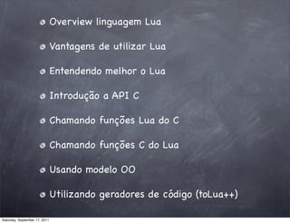 Overview linguagem Lua

                               Vantagens de utilizar Lua

                               Entendendo melhor o Lua

                               Introdução a API C

                               Chamando funções Lua do C

                               Chamando funções C do Lua

                               Usando modelo OO

                               Utilizando geradores de código (toLua++)

Saturday, September 17, 2011
 