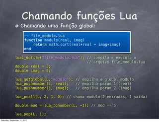 Chamando funções Lua
                     Chamando uma função global:
                         -- file_modulo.lua
                         function modulo(real, imag)
                             return math.sqrt(real*real + imag*imag)
                         end

               luaL_dofile(“file_modulo.lua”); // compila e executa o
                                               // arquivo file_modulo.lua
               double real = 3;
               double imag = 5;

               lua_getglobal(L,“modulo”); // empilha a global modulo
               lua_pushnumber(L, real);   // empilha param 1 (real)
               lua_pushnumber(L, imag);   // empilha param 2 (imag)

               lua_pcall(L, 2, 1, 0); // chama modulo(2 entradas, 1 saída)

               double mod = lua_tonumber(L, -1); // mod == 5

               lua_pop(L, 1);
Saturday, September 17, 2011
 