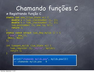 Chamando funções C
                Registrando função C
          static int pow_l(lua_State *L) {
               double a = luaL_checknumber (L, 1);
               double b = luaL_checknumber (L, 2);
               lua_pushnumber (L, pow (a, b));
               return 1;
          }
          static const struct luaL_Reg mylib [] = {
            {"pow", pow_l},
            {NULL, NULL}
          };

          int luaopen_mylib (lua_State *L) {
             luaL_register (L, "mylib", mylib);
             return 1;
          }

                        print(“chamando mylib.pow”, mylib.pow(3))
                        -- chamando mylib.pow   9



Saturday, September 17, 2011
 