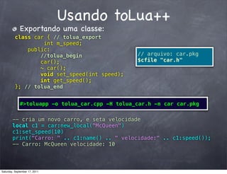 Usando toLua++
             Exportando uma classe:
          class car { // tolua_export
                   int m_speed;
              public:
          ! !     //tolua_begin                  // arquivo: car.pkg
                  car();                         $cfile "car.h"
                  ~ car();
                  void set_speed(int speed);
                  int get_speed();
          }; // tolua_end


             #>toluapp -o tolua_car.cpp -H tolua_car.h -n car car.pkg

        -- cria um novo carro, e seta velocidade
        local c1 = car:new_local("McQueen")
        c1:set_speed(10)
        print("Carro: " .. c1:name() .. " velocidade:" .. c1:speed());
        -- Carro: McQueen velocidade: 10




Saturday, September 17, 2011
 