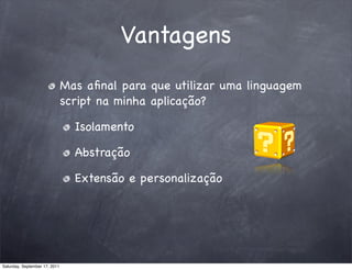 Vantagens
                               Mas aﬁnal para que utilizar uma linguagem
                               script na minha aplicação?

                                 Isolamento

                                 Abstração

                                 Extensão e personalização




Saturday, September 17, 2011
 