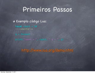 Primeiros Passos
                               Exemplo código Lua:
                          local count = 10
                          -- comentário

                          g = 2*count

                          print("count = ", count, " g = ", g)




                                  http://www.lua.org/demo.html




Saturday, September 17, 2011
 