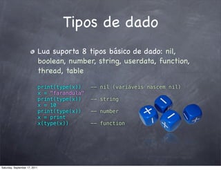 Tipos de dado
                               Lua suporta 8 tipos básico de dado: nil,
                               boolean, number, string, userdata, function,
                               thread, table

                               print(type(x))    -- nil (variáveis nascem nil)
                               x = "farandula"
                               print(type(x))    -- string
                               x = 10
                               print(type(x))    -- number
                               x = print
                               x(type(x))        -- function




Saturday, September 17, 2011
 