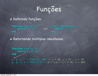 Funções
                      Deﬁnindo funções:
                   function soma(a, b)         soma = function(a, b)
                       return a + b               return a + b
                   end                         end


                      Retornando múltiplos resultados:

                   function func(a, b)
                       return b, a, 10
                   end

                   x, y, z    = func(15, 20) -- x = 20, y = 15 , z = 10
                   p, q, r, s = func(2,1) -- p = 1,q = 2,r = 10, s = nil




Saturday, September 17, 2011
 