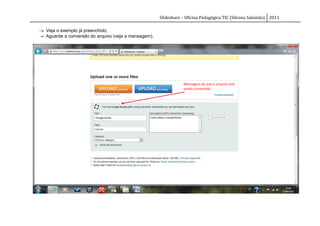 Slideshare – Oficina Pedagógica TIC (Silvana Salomão) 2011

 Veja o exemplo já preenchido;
 Aguarde a conversão do arquivo (veja a mensagem).




                                                                 Mensagem de que o arquivo está
                                                                 sendo convertido.
 