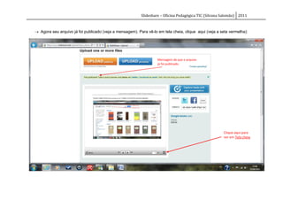 Slideshare – Oficina Pedagógica TIC (Silvana Salomão) 2011



 Agora seu arquivo já foi publicado (veja a mensagem). Para vê-lo em tela cheia, clique aqui (veja a seta vermelha):




                                                                   Mensagem de que o arquivo
                                                                   já foi publicado.




                                                                                                       Clique aqui para
                                                                                                       ver em Tela cheia
 