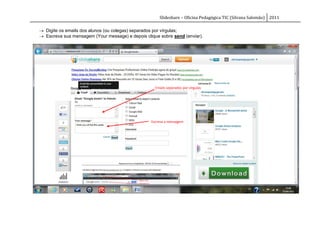 Slideshare – Oficina Pedagógica TIC (Silvana Salomão) 2011

 Digite os emails dos alunos (ou colegas) separados por vírgulas;
 Escreva sua mensagem (Your message) e depois clique sobre send (enviar).




                                                    Emails separados por vírgulas




                                                  Escreva a mensagem
 