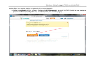 Slideshare – Oficina Pedagógica TIC (Silvana Salomão) 2011

Pronto! Agora você já pode carregar seu primeiro arquivo. Siga os passos:
    Clique sobre upload (significa carregar). Clique sobre UPLOAD publicly (a opção UPLOAD privately, a qual apenas as
      pessoas escolhidas por você podem ver, só está disponível para as contas pagas).
 