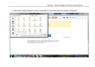 Slideshare – Oficina Pedagógica TIC (Silvana Salomão) 2011



 Clique sobre a opção desejada e escolha a localização e o arquivo que você quer carregar no Slideshare:
 