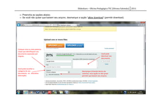 Slideshare – Oficina Pedagógica TIC (Silvana Salomão) 2011

  Preencha as opções abaixo;
  Se você não quiser que baixem seu arquivo, desmarque a opção “allow download“ (permitir download).




Coloque uma ou mais palavras-
chave que identifiquem seu
documento separadas por                                                             Você pode
vírgulas.                                                                           descrever seu
                                                                                    documento .




Você pode escolher a
categoria do seu                                            Desmarque (clicando dentro da
documento: ex. education                                    caixinha) essa opção se não quiser
(educação).                                                 permitir que baixem seu arquivo.
 