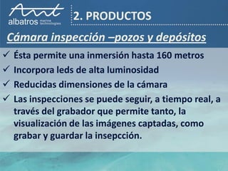 2. PRODUCTOS
Cámara inspección –pozos y depósitos
   Ésta permite una inmersión hasta 160 metros
   Incorpora leds de alta luminosidad
   Reducidas dimensiones de la cámara
   Las inspecciones se puede seguir, a tiempo real, a
    través del grabador que permite tanto, la
    visualización de las imágenes captadas, como
    grabar y guardar la insepcción.
 