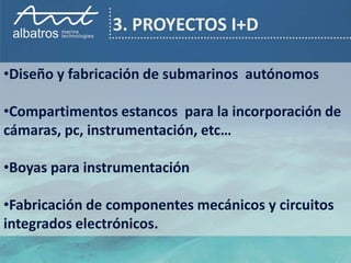 3. PROYECTOS I+D

•Diseño y fabricación de submarinos autónomos

•Compartimentos estancos para la incorporación de
cámaras, pc, instrumentación, etc…

•Boyas para instrumentación

•Fabricación de componentes mecánicos y circuitos
integrados electrónicos.
 