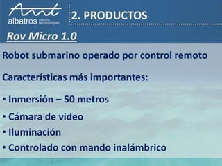 2. PRODUCTOS
Rov Micro 1.0
Robot submarino operado por control remoto

Características más importantes:

• Inmersión – 50 metros
• Cámara de video
• Iluminación
• Controlado con mando inalámbrico
 