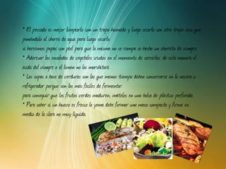 El pescado es mejor limpiarlo con un trapo húmedo y luego secarlo con otro trapo seco que poniéndolo al chorro de agua para luego secarlo. si hervimos papas con piel para que la misma no se rompa se hecha un chorrito de vinagre. Aderezar las ensaladas de vegetales crudos en el momento de servirlas. de esta manera el ácido del vinagre o el limón no las marchitará. Las sopas a base de verduras son las que menos tiempo deben conservarse en la nevera o refrigerador porque son las más fáciles de fermentar. para conseguir que los frutos verdes maduren, mételos en una bolsa de plástico perforada.  Para saber si un huevo es fresco la yema debe formar una masa compacta y firme en medio de la clara no muy líquida. 