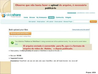 Observe que não basta fazer o  upload  do arquivo, é necessário  publicá-lo   O arquivo enviado é convertido  para flv, que é o formato de arquivo de vídeo do  Adobe,  e depois publicado.  Projeto  UCA 