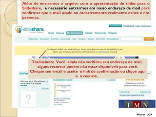 Além de enviarmos o arquivo com a apresentação de slides para o Slideshare,  é necessário entrarmos em nosso endereço de mail  para confirmar que o mail usado no cadastramento realmente existe e nos pertence. Traduzindo:  Você  ainda não verificou seu endereço de mail,  alguns recursos podem não estar disponíveis para você. Cheque seu email e aceite  o link de confirmação ou clique aqui e  o reenvie.  Projeto  UCA 