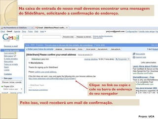 Clique  no link ou copie e cole na barra de endereço do seu navegador Feito isso, você receberá um mail de confirmação. Na caixa de entrada de nosso mail devemos encontrar uma mensagem do SlideShare, solicitando a confirmação do endereço. Projeto  UCA 
