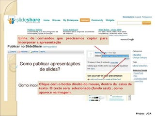 Linha de comandos que precisamos copiar para incorporar a apresentação Clique com o botão direito do mouse, dentro da  caixa de texto. O texto será  selecionado (fundo azul) , como aparece na imagem. Projeto  UCA 