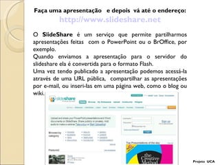 Faça uma apresentação  e depois  vá até o endereço: http://www.slideshare.net Projeto  UCA O  S l ideShare  é um serviço que permite partilharmos apresentações feitas  com o PowerPoint ou o BrOffice, por exemplo. Quando enviamos a apresentação para o servidor do slideshare ela é convertida para o formato Flash.  Uma vez tendo publicado a apresentação podemos acessá-la através de uma URL pública,  compartilhar as apresentações por e-mail, ou inseri-las em uma página web, como o blog ou wiki. 