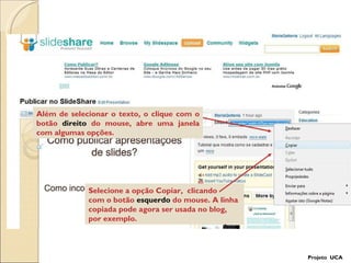 Além de selecionar o texto, o clique com o botão  direito  do mouse, abre uma janela com algumas opções. Selecione a opção Copiar,  clicando  com o botão  esquerdo  do mouse. A linha copiada pode agora ser usada no blog, por exemplo.  Projeto  UCA 