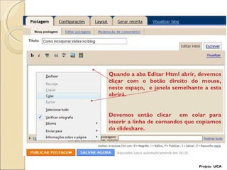Projeto  UCA Quando a aba Editar Html abrir, devemos clicar com o botão direito do mouse, neste espaço,  e janela semelhante a esta abrirá. Devemos então clicar  em colar para inserir a linha de comandos que copiamos do slideshare. 