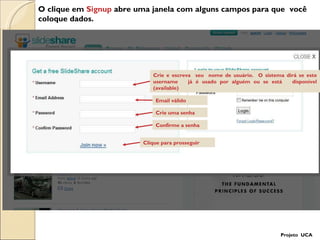 O clique em  Signup  abre uma janela com alguns campos para que  você coloque dados. Crie e escreva  seu  nome de usuário.  O sistema dirá se este username  já é usado por alguém ou se está  disponível (available)  Email válido Crie uma senha Confirme a senha Clique para prosseguir Projeto  UCA 