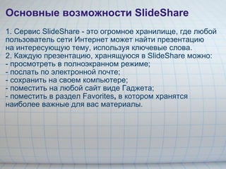 Основные возможности SlideShare 1.   Сервис SlideShare - это огромное хранилище, где любой пользователь сети Интернет может найти презентацию        на интересующую тему, используя ключевые слова. 2. Каждую презентацию, хранящуюся в SlideShare можно: - просмотреть в полноэкранном режиме; - послать по электронной почте; - сохранить на своем компьютере; - поместить на любой сайт виде Гаджета; - поместить в раздел Favorites ,  в котором хранятся наиболее важные для вас материалы. 