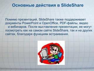 Основные действия в SlideShare Помимо презентаций, SlideShare также поддерживает документы PowerPoint и OpenOffice, PDF-файлы, видео        и вебинаров. После выставления презентации, ее могут посмотреть как на самом сайте SlideShare, так и на других сайтах, благодаря функциям встраивания. 
