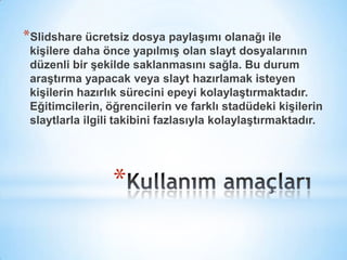 Kullanım amaçlarıSlidshare ücretsiz dosya paylaşımı olanağı ile kişilere daha önce yapılmış olan slayt dosyalarının düzenli bir şekilde saklanmasını sağla. Bu durum araştırma yapacak veya slayt hazırlamak isteyen kişilerin hazırlık sürecini epeyi kolaylaştırmaktadır. Eğitimcilerin, öğrencilerin ve farklı stadüdeki kişilerin slaytlarla ilgili takibini fazlasıyla kolaylaştırmaktadır.
