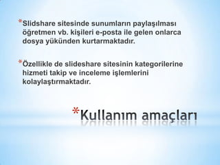 Kullanım amaçlarıSlidshare sitesinde sunumların paylaşılması  öğretmen vb. kişileri e-posta ile gelen onlarca dosya yükünden kurtarmaktadır.Özellikle de slideshare sitesinin kategorilerine hizmeti takip ve inceleme işlemlerini kolaylaştırmaktadır.