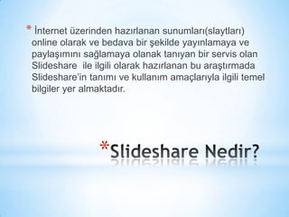 Slideshare Nedir? İnternet üzerinden hazırlanan sunumları(slaytları) online olarak ve bedava bir şekilde yayınlamaya ve paylaşımını sağlamaya olanak tanıyan bir servis olan Slideshare  ile ilgili olarak hazırlanan bu araştırmada Slideshare’in tanımı ve kullanım amaçlarıyla ilgili temel bilgiler yer almaktadır. 