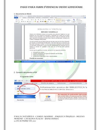 PASOS PARA SUBIR EVIDENCIAS DESDE SLIDESHARE.


1. Documento en Word.




2. Convertir documentos a PDF

       -Ir a guardar como




PAOLA CASTAÑEDA - CAMILO AGUIRRE - ANGELICA TRUJILLO - MILENA
MORENO - CATALINA PLAZAS - YUDY SIERRA.
13 DE OCTUBRE DE 2011
 