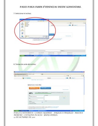 PASOS PARA SUBIR EVIDENCIAS DESDE SLIDESHARE.


7. Seleccionar el archivo.




8. Tiempo de carda del archivo.




PAOLA CASTAÑEDA - CAMILO AGUIRRE - ANGELICA TRUJILLO - MILENA
MORENO - CATALINA PLAZAS - YUDY SIERRA.
13 DE OCTUBRE DE 2011
 