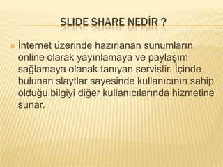 SLIDE SHARE NEDİR ?

   İnternet üzerinde hazırlanan sunumların
    online olarak yayınlamaya ve paylaşım
    sağlamaya olanak tanıyan servistir. İçinde
    bulunan slaytlar sayesinde kullanıcının sahip
    olduğu bilgiyi diğer kullanıcılarında hizmetine
    sunar.
 