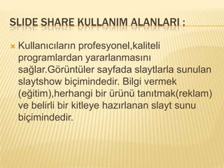 SLIDE SHARE KULLANIM ALANLARI :

   Kullanıcıların profesyonel,kaliteli
    programlardan yararlanmasını
    sağlar.Görüntüler sayfada slaytlarla sunulan
    slaytshow biçimindedir. Bilgi vermek
    (eğitim),herhangi bir ürünü tanıtmak(reklam)
    ve belirli bir kitleye hazırlanan slayt sunu
    biçimindedir.
 
