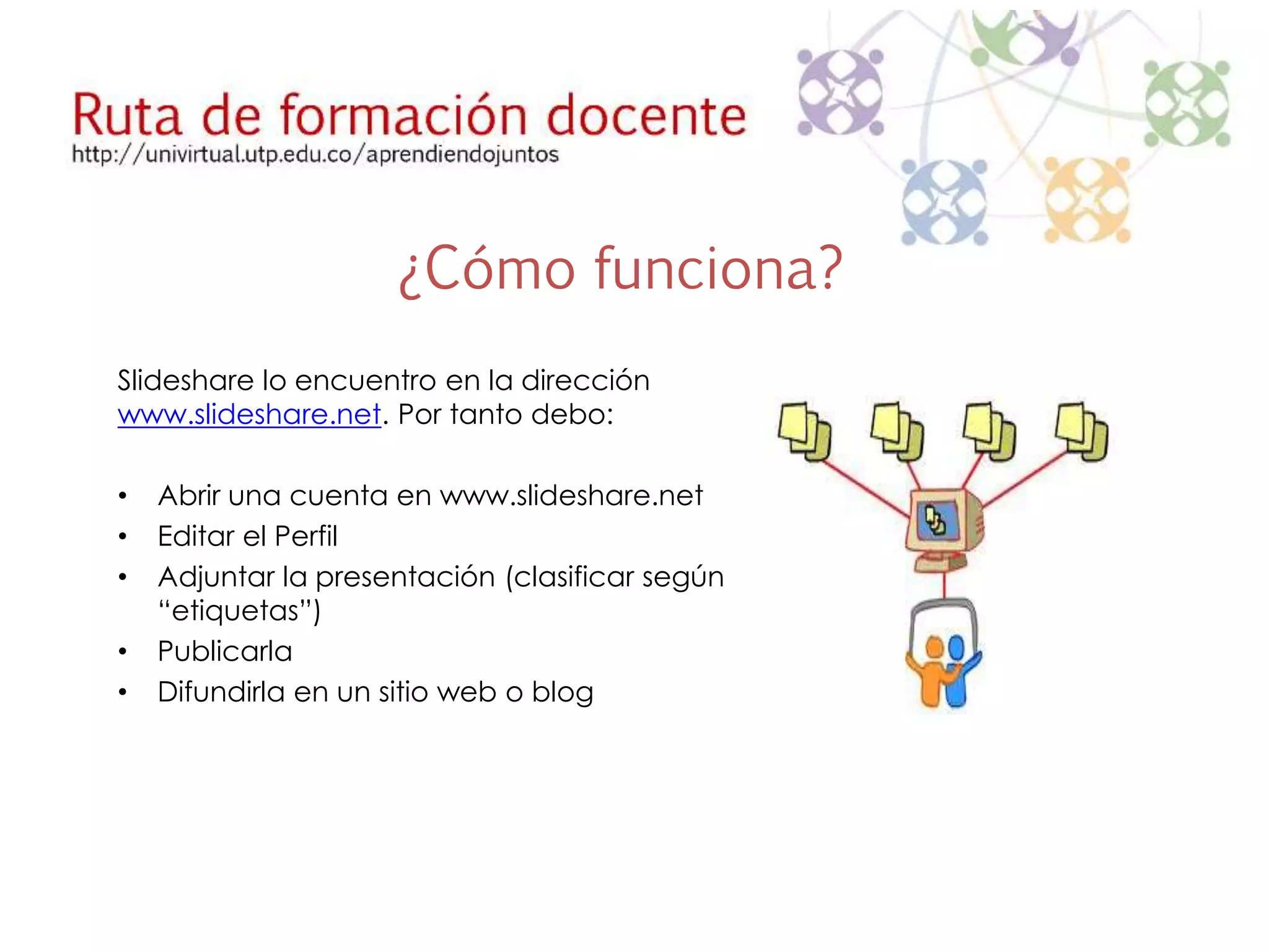 ¿Cómo funciona? 
Slideshare lo encuentro en la dirección 
www.slideshare.net. Por tanto debo: 
• Abrir una cuenta en www.slideshare.net 
• Editar el Perfil 
• Adjuntar la presentación (clasificar según 
“etiquetas”) 
• Publicarla 
• Difundirla en un sitio web o blog 
 