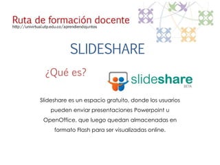 SLIDESHARE 
¿Qué es? 
Slideshare es un espacio gratuito, donde los usuarios 
pueden enviar presentaciones Powerpoint u 
OpenOffice, que luego quedan almacenadas en 
formato Flash para ser visualizadas online. 
 