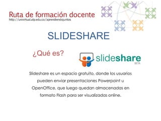 SLIDESHARE
 ¿Qué es?

Slideshare es un espacio gratuito, donde los usuarios
    pueden enviar presentaciones Powerpoint u
 OpenOffice, que luego quedan almacenadas en
     formato Flash para ser visualizadas online.
 