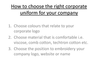 How to choose the right corporate
    uniform for your company

1. Choose colours that relate to your
   corporate logo
2. Choose material that is comfortable i.e.
   viscose, comb cotton, techtron cotton etc.
3. Choose the position to embroidery your
   company logo, website or name
 